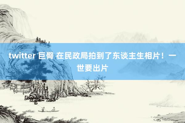 twitter 巨臀 在民政局拍到了东谈主生相片！一世要出片