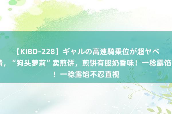 【KIBD-228】ギャルの高速騎乗位が超ヤベェ 辣眼睛，“狗头萝莉”卖煎饼，煎饼有股奶香味！一稔露馅不忍直视