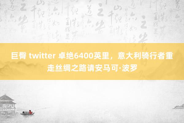 巨臀 twitter 卓绝6400英里，意大利骑行者重走丝绸之路请安马可·波罗