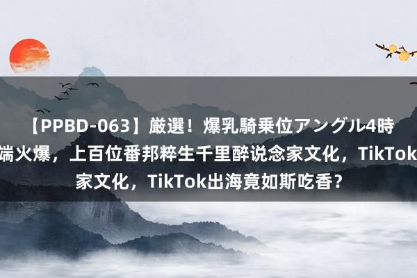 【PPBD-063】厳選！爆乳騎乗位アングル4時間 老外修仙班极端火爆，上百位番邦粹生千里醉说念家文化，TikTok出海竟如斯吃香？