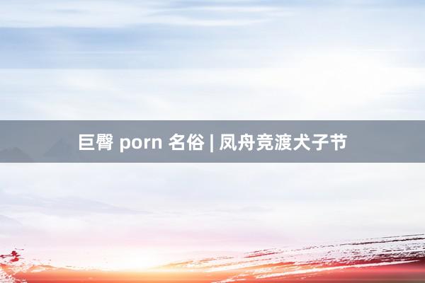 巨臀 porn 名俗 | 凤舟竞渡犬子节