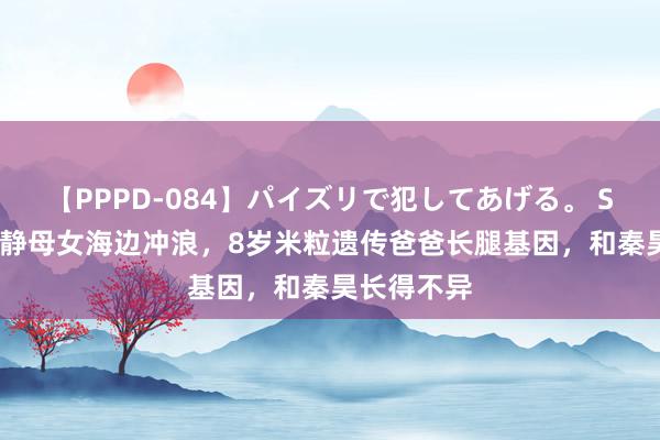 【PPPD-084】パイズリで犯してあげる。 SARA 伊能静母女海边冲浪，8岁米粒遗传爸爸长腿基因，和秦昊长得不异