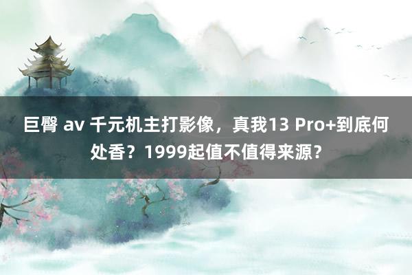 巨臀 av 千元机主打影像，真我13 Pro+到底何处香？1999起值不值得来源？