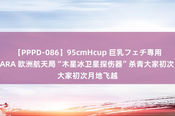 【PPPD-086】95cmHcup 巨乳フェチ専用ソープ SARA 欧洲航天局“木星冰卫星探伤器”杀青大家初次月地飞越