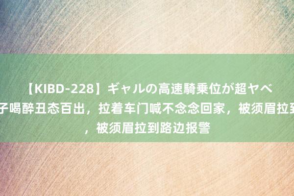 【KIBD-228】ギャルの高速騎乗位が超ヤベェ 浙江女子喝醉丑态百出，拉着车门喊不念念回家，被须眉拉到路边报警