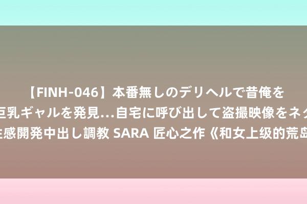 【FINH-046】本番無しのデリヘルで昔俺をバカにしていた同級生の巨乳ギャルを発見…自宅に呼び出して盗撮映像をネタに本番を強要し性感開発中出し調教 SARA 匠心之作《和女上级的荒岛生涯》，牛东说念主的宇宙，收下我的膝盖！