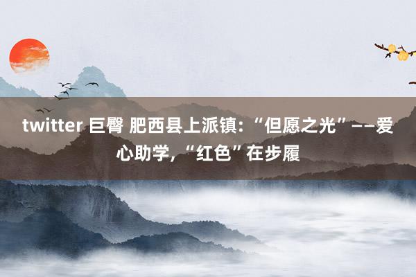 twitter 巨臀 肥西县上派镇: “但愿之光”——爱心助学, “红色”在步履