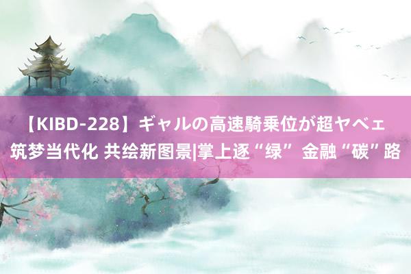 【KIBD-228】ギャルの高速騎乗位が超ヤベェ 筑梦当代化 共绘新图景|掌上逐“绿” 金融“碳”路