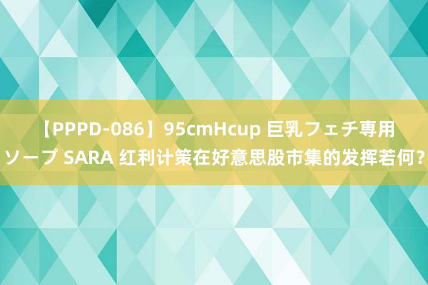 【PPPD-086】95cmHcup 巨乳フェチ専用ソープ SARA 红利计策在好意思股市集的发挥若何？