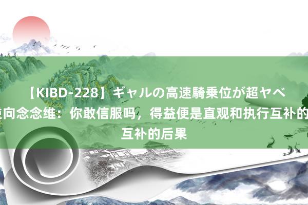 【KIBD-228】ギャルの高速騎乗位が超ヤベェ 逆向念念维：你敢信服吗，得益便是直观和执行互补的后果