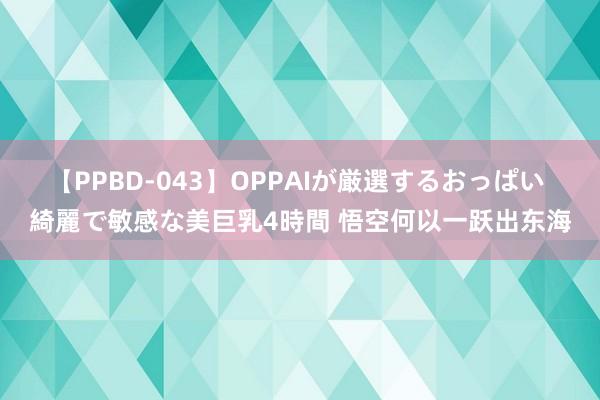 【PPBD-043】OPPAIが厳選するおっぱい 綺麗で敏感な美巨乳4時間 悟空何以一跃出东海