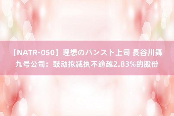 【NATR-050】理想のパンスト上司 長谷川舞 九号公司：鼓动拟减执不逾越2.83%的股份