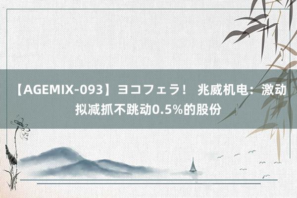 【AGEMIX-093】ヨコフェラ！ 兆威机电：激动拟减抓不跳动0.5%的股份