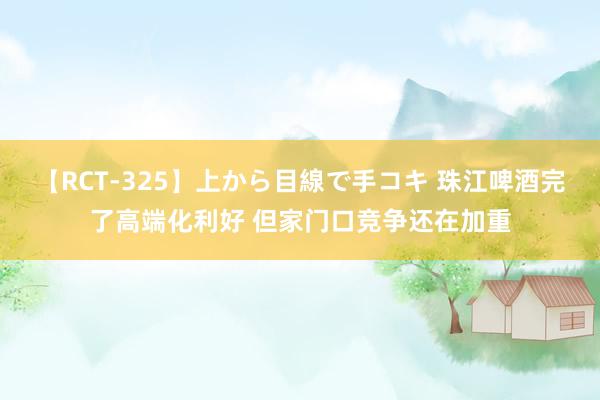 【RCT-325】上から目線で手コキ 珠江啤酒完了高端化利好 但家门口竞争还在加重