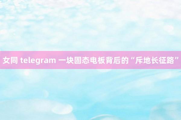 女同 telegram 一块固态电板背后的“斥地长征路”