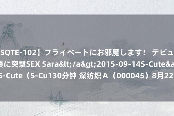 【SQTE-102】プライベートにお邪魔します！ デビューしたてのAV女優に突撃SEX Sara</a>2015-09-14S-Cute&$S-Cute（S-Cu130分钟 深纺织Ａ（000045）8月22日主力资金净卖出120.46万元