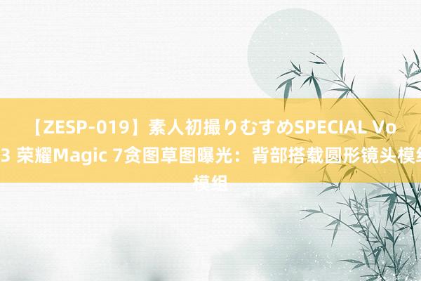 【ZESP-019】素人初撮りむすめSPECIAL Vol.3 荣耀Magic 7贪图草图曝光：背部搭载圆形镜头模组