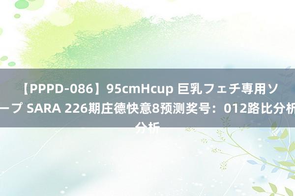 【PPPD-086】95cmHcup 巨乳フェチ専用ソープ SARA 226期庄德快意8预测奖号：012路比分析