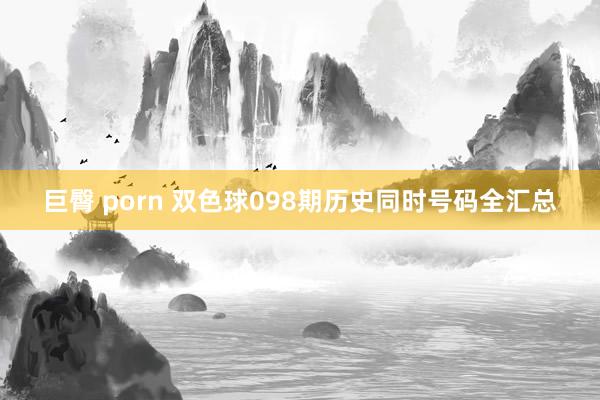 巨臀 porn 双色球098期历史同时号码全汇总