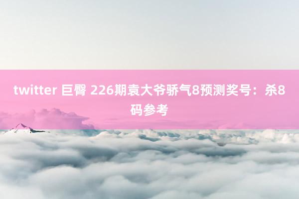 twitter 巨臀 226期袁大爷骄气8预测奖号：杀8码参考