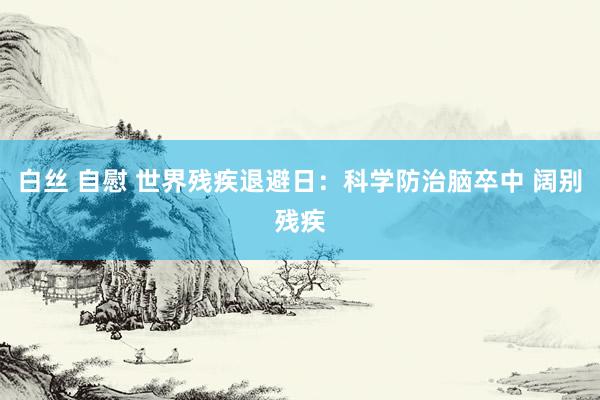 白丝 自慰 世界残疾退避日：科学防治脑卒中 阔别残疾