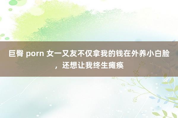 巨臀 porn 女一又友不仅拿我的钱在外养小白脸，还想让我终生瘫痪