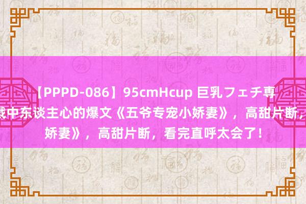 【PPPD-086】95cmHcup 巨乳フェチ専用ソープ SARA 戳中东谈主心的爆文《五爷专宠小娇妻》，高甜片断，看完直呼太会了！