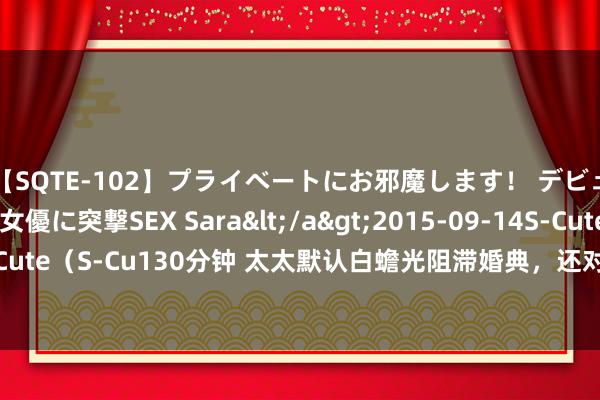 【SQTE-102】プライベートにお邪魔します！ デビューしたてのAV女優に突撃SEX Sara</a>2015-09-14S-Cute&$S-Cute（S-Cu130分钟 太太默认白蟾光阻滞婚典，还对我大打脱手，我径直晓谕取消婚典