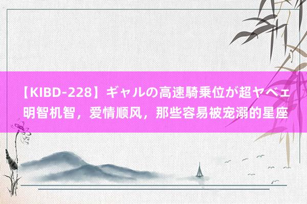 【KIBD-228】ギャルの高速騎乗位が超ヤベェ 明智机智，爱情顺风，那些容易被宠溺的星座