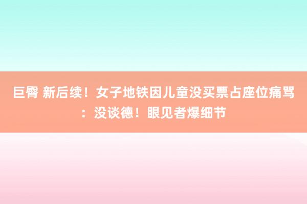 巨臀 新后续！女子地铁因儿童没买票占座位痛骂：没谈德！眼见者爆细节