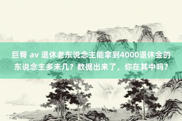 巨臀 av 退休老东说念主能拿到4000退休金的东说念主多未几？数据出来了，你在其中吗？