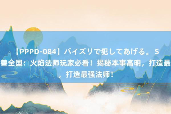 【PPPD-084】パイズリで犯してあげる。 SARA 魔兽全国：火焰法师玩家必看！揭秘本事高明，打造最强法师！