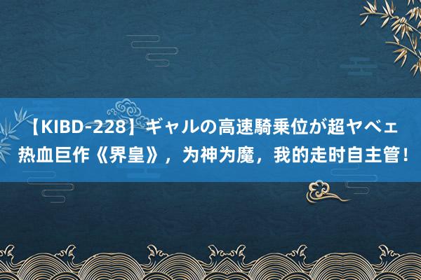 【KIBD-228】ギャルの高速騎乗位が超ヤベェ 热血巨作《界皇》，为神为魔，我的走时自主管！