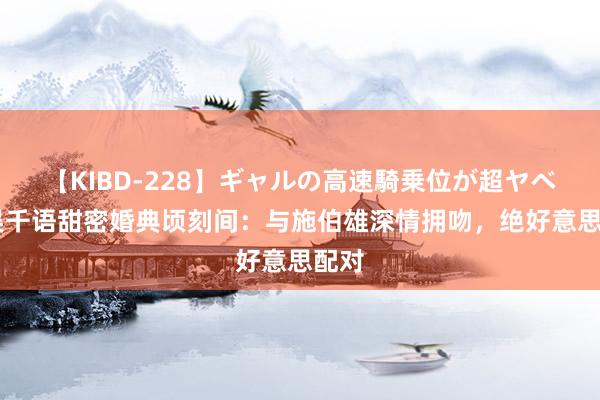 【KIBD-228】ギャルの高速騎乗位が超ヤベェ 吴千语甜密婚典顷刻间：与施伯雄深情拥吻，绝好意思配对