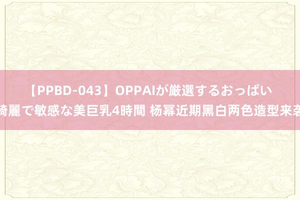 【PPBD-043】OPPAIが厳選するおっぱい 綺麗で敏感な美巨乳4時間 杨幂近期黑白两色造型来袭