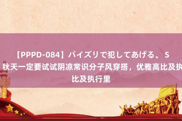 【PPPD-084】パイズリで犯してあげる。 SARA 秋天一定要试试阴凉常识分子风穿搭，优雅高比及执行里