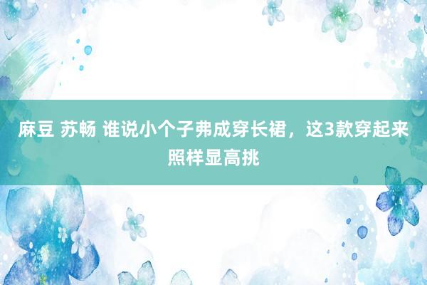 麻豆 苏畅 谁说小个子弗成穿长裙，这3款穿起来照样显高挑