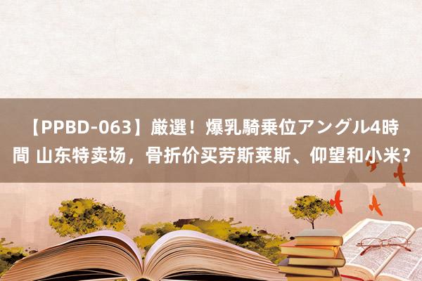 【PPBD-063】厳選！爆乳騎乗位アングル4時間 山东特卖场，骨折价买劳斯莱斯、仰望和小米？