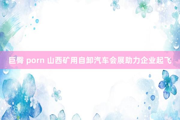 巨臀 porn 山西矿用自卸汽车会展助力企业起飞