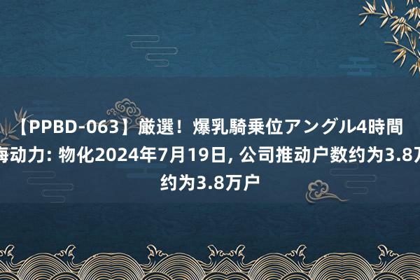 【PPBD-063】厳選！爆乳騎乗位アングル4時間 上海动力: 物化2024年7月19日, 公司推动户数约为3.8万户