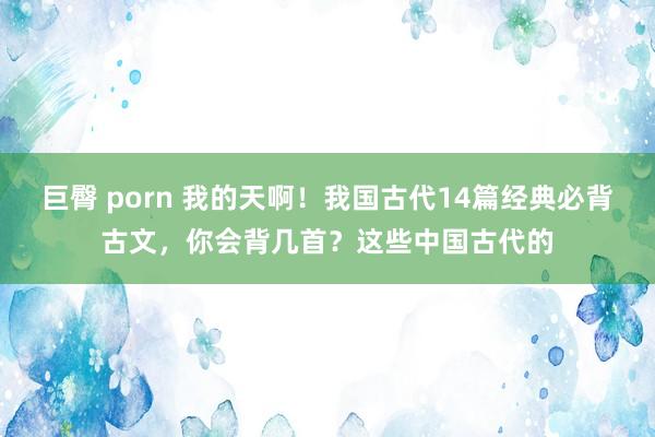 巨臀 porn 我的天啊！我国古代14篇经典必背古文，你会背几首？这些中国古代的