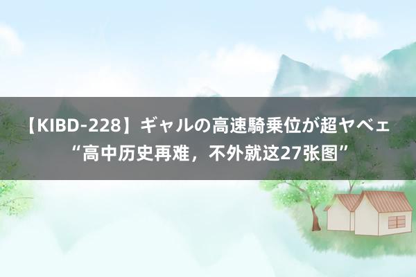 【KIBD-228】ギャルの高速騎乗位が超ヤベェ “高中历史再难，不外就这27张图”