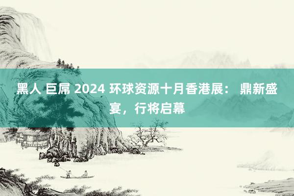 黑人 巨屌 2024 环球资源十月香港展： 鼎新盛宴，行将启幕