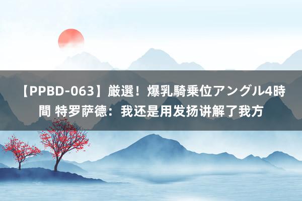 【PPBD-063】厳選！爆乳騎乗位アングル4時間 特罗萨德：我还是用发扬讲解了我方