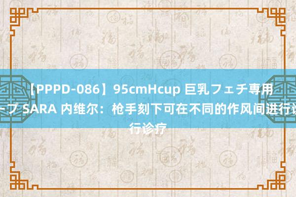 【PPPD-086】95cmHcup 巨乳フェチ専用ソープ SARA 内维尔：枪手刻下可在不同的作风间进行诊疗